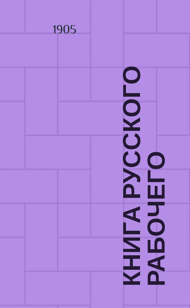 Книга русского рабочего : Излож. общ. пожеланий и требования рабочих всей России к Правительству