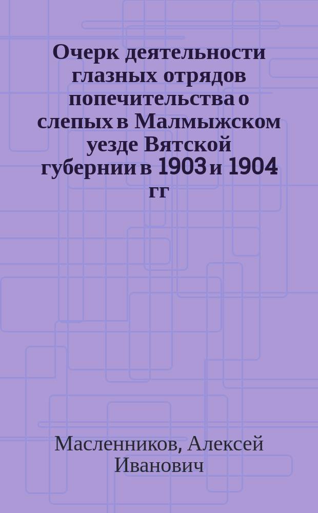 ... Очерк деятельности глазных отрядов попечительства о слепых в Малмыжском уезде Вятской губернии в 1903 и 1904 гг.