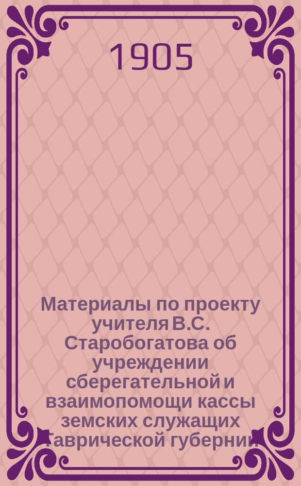Материалы по проекту учителя В.С. Старобогатова об учреждении сберегательной и взаимопомощи кассы земских служащих Таврической губернии : С прил. проекта устава