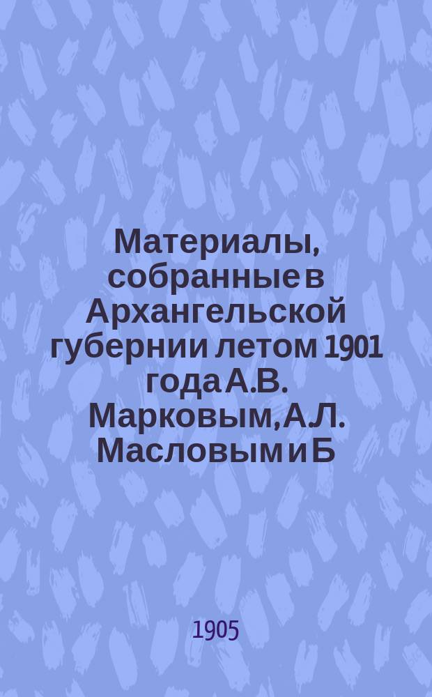 Материалы, собранные в Архангельской губернии летом 1901 года А.В. Марковым, А.Л. Масловым и Б.А. Богословским : Ч. 1-. Ч. 1 : Зимний берег Белого моря