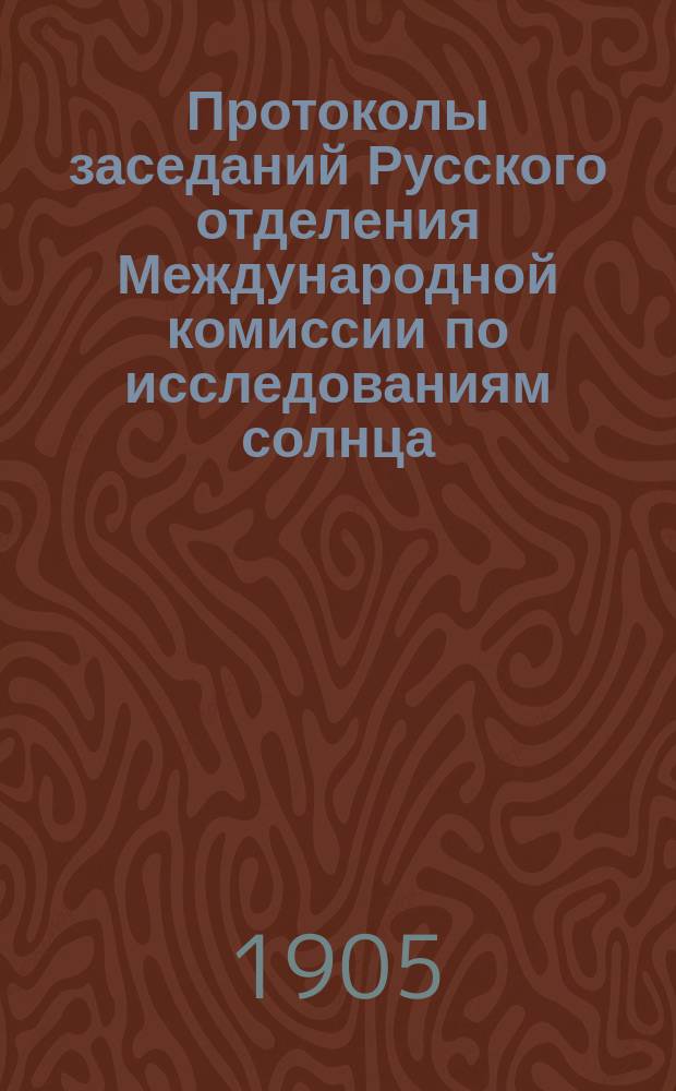 Протоколы заседаний Русского отделения Международной комиссии по исследованиям солнца, состоявшихся в здании Имп. Акад. наук...