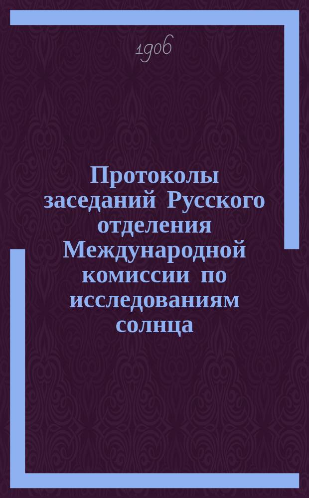 Протоколы заседаний Русского отделения Международной комиссии по исследованиям солнца, состоявшихся в здании Имп. Акад. наук... 3-го и 4-го января 1906 года