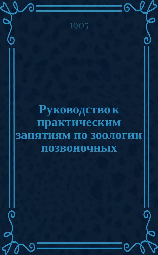 ... Руководство к практическим занятиям по зоологии позвоночных : (Применительно к курсу, предлагаемому на 1 семестр в Зоол. лаб. Имп. Казан. ун-та). Вып. 1-