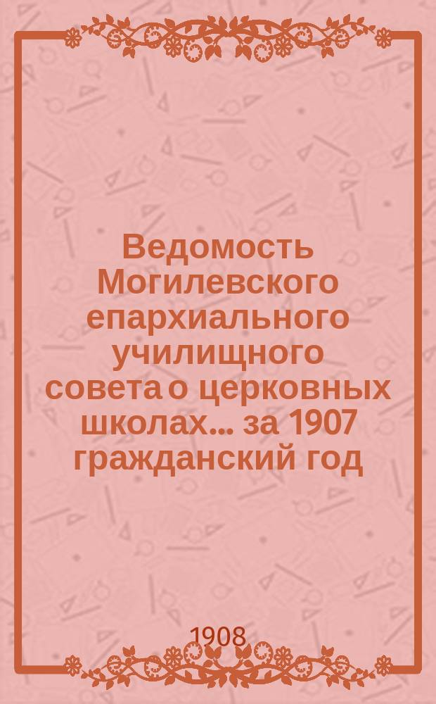 Ведомость Могилевского епархиального училищного совета о церковных школах... ... за 1907 гражданский год