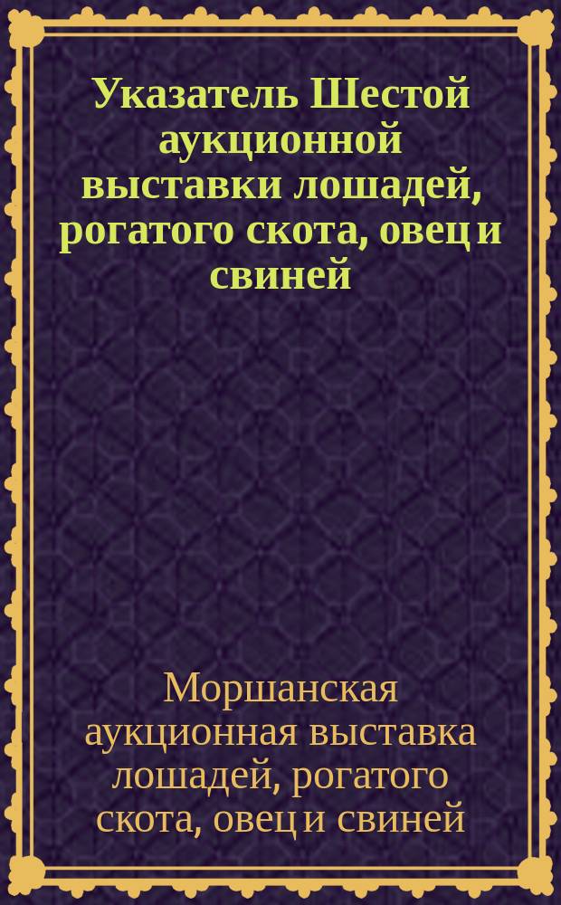 Указатель Шестой аукционной выставки лошадей, рогатого скота, овец и свиней (с дополнительными отделами). 1905 г. 28, 29, 30 авг.