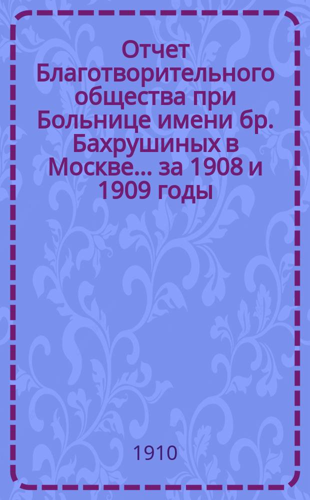 Отчет Благотворительного общества при Больнице имени бр. Бахрушиных в Москве... ... за 1908 и 1909 годы