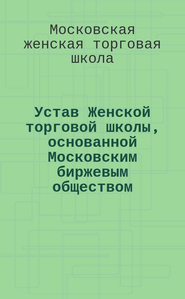 Устав Женской торговой школы, основанной Московским биржевым обществом : Утв. 23 июля 1905 г.