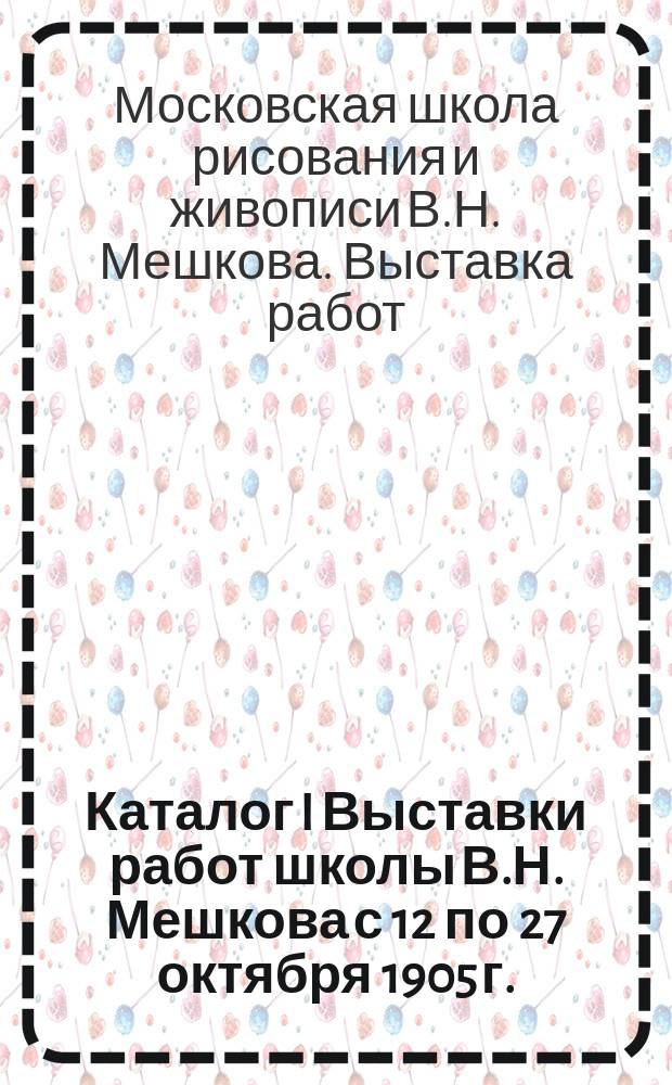 Каталог I Выставки работ школы В.Н. Мешкова с 12 по 27 октября 1905 г.