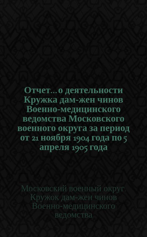 Отчет... о деятельности Кружка дам-жен чинов Военно-медицинского ведомства Московского военного округа за период от 21 ноября 1904 года по 5 апреля 1905 года