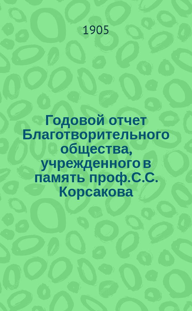 Годовой отчет Благотворительного общества, учрежденного в память проф. С.С. Корсакова, при Психиатрической клинике А.А. Морозова... ... за 1904 год