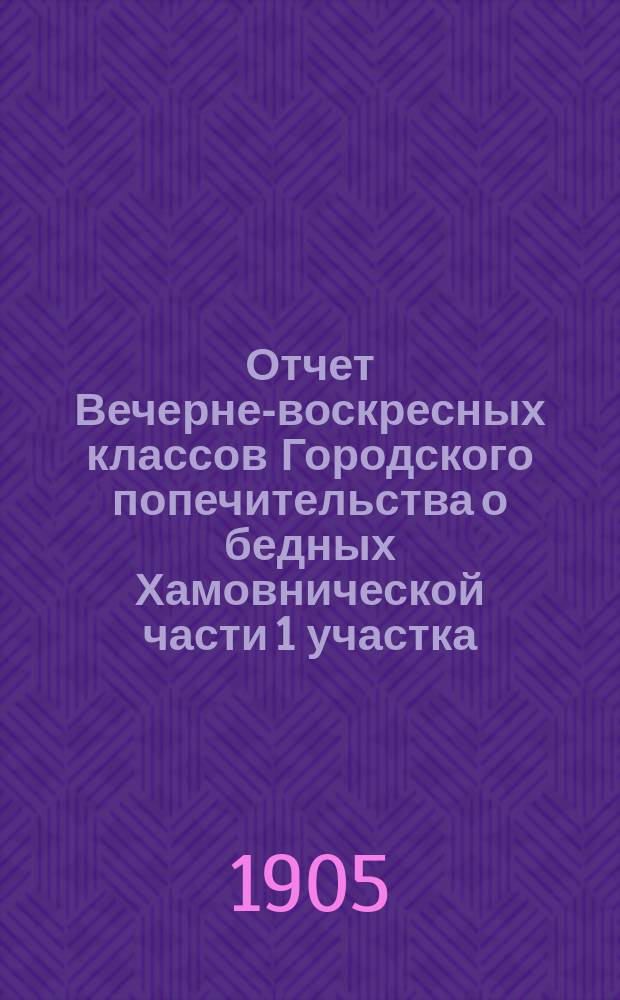 Отчет Вечерне-воскресных классов Городского попечительства о бедных Хамовнической части 1 участка (при Пушкинском Хамовническом городском женском училище)... ... за 1904 год