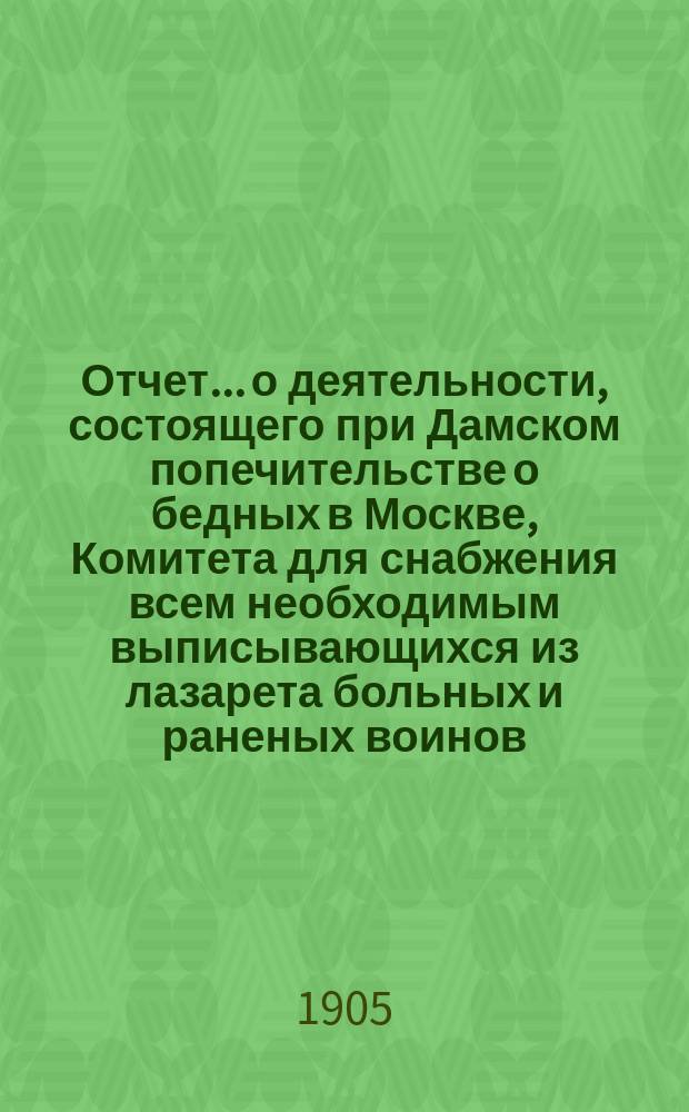 Отчет... о деятельности, состоящего при Дамском попечительстве о бедных в Москве, Комитета для снабжения всем необходимым выписывающихся из лазарета больных и раненых воинов...