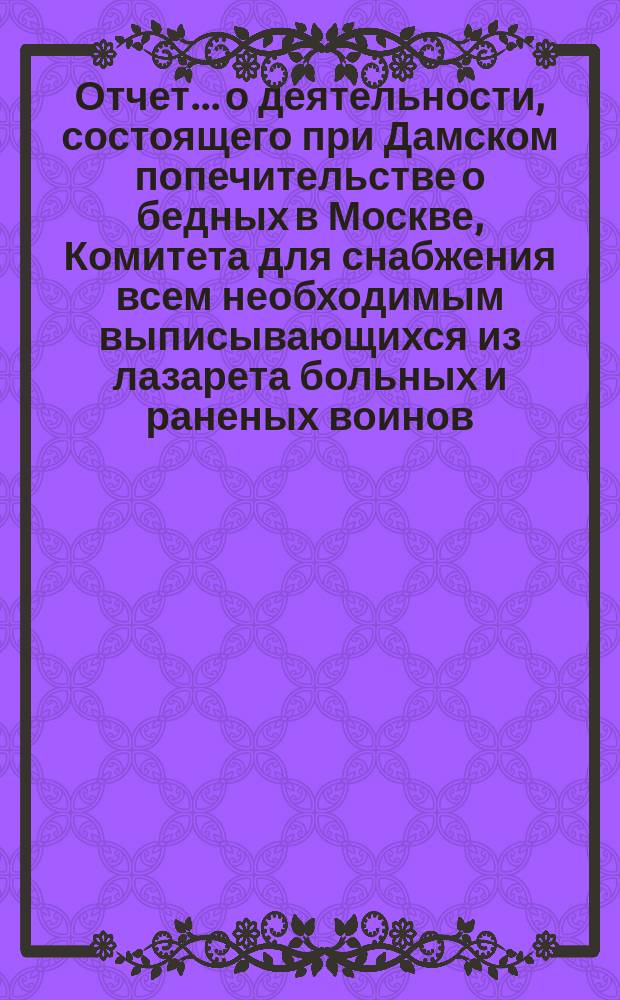 Отчет... о деятельности, состоящего при Дамском попечительстве о бедных в Москве, Комитета для снабжения всем необходимым выписывающихся из лазарета больных и раненых воинов... ... № 1 : С 20 ноября 1904 г. (со дня открытия) по 6 января 1905 г. включительно