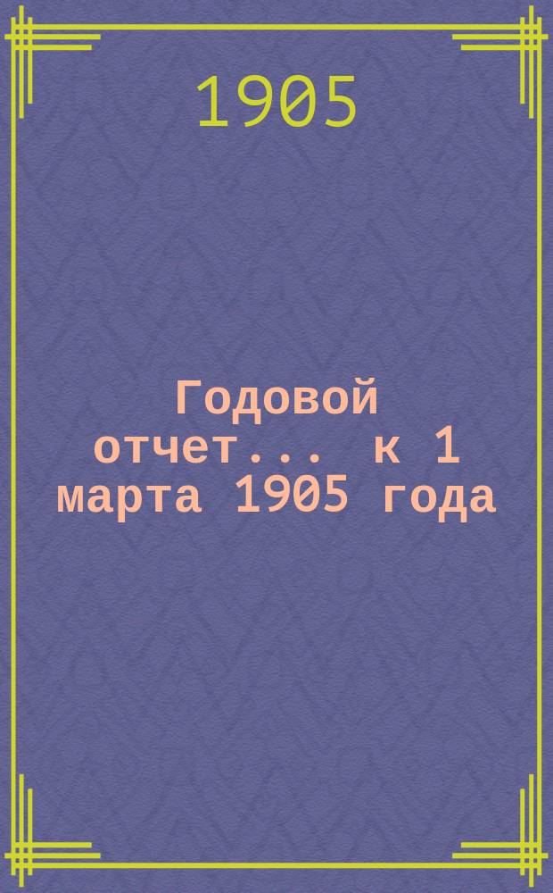 Годовой отчет... ... к 1 марта 1905 года