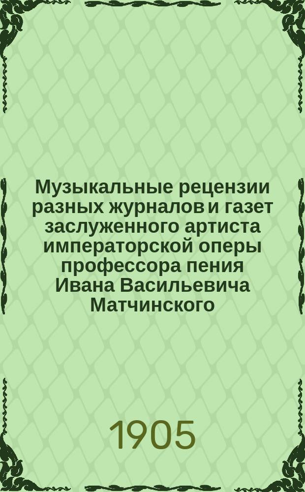 Музыкальные рецензии разных журналов и газет заслуженного артиста императорской оперы профессора пения Ивана Васильевича Матчинского