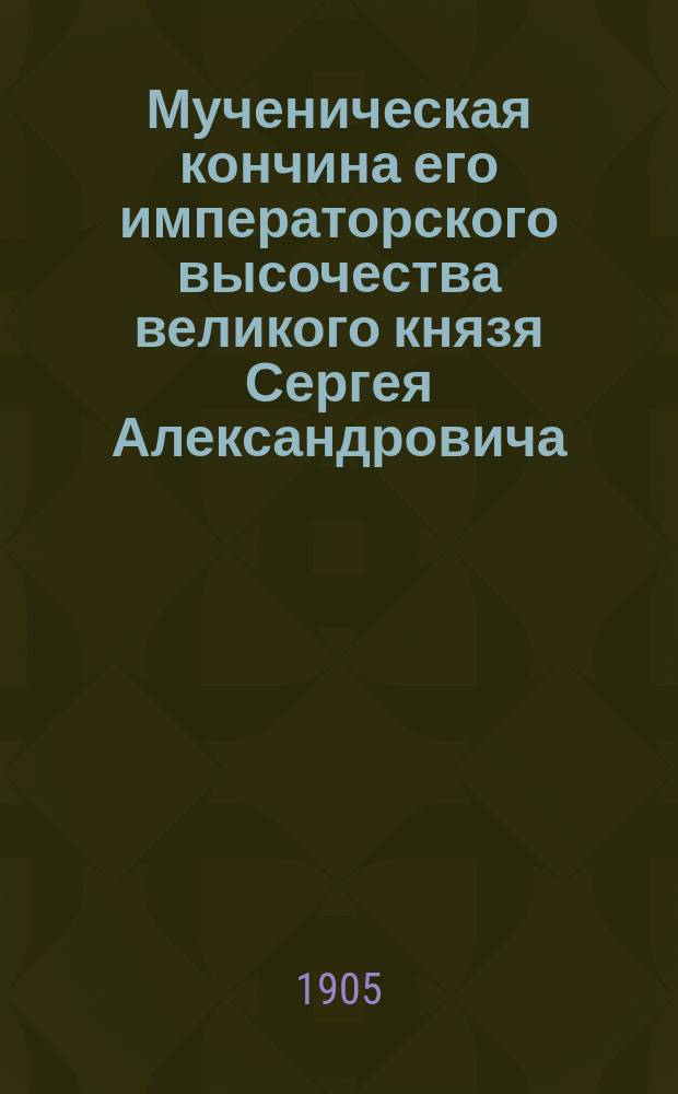 Мученическая кончина его императорского высочества великого князя Сергея Александровича : (Ум. 4 февр. 1905 г.)