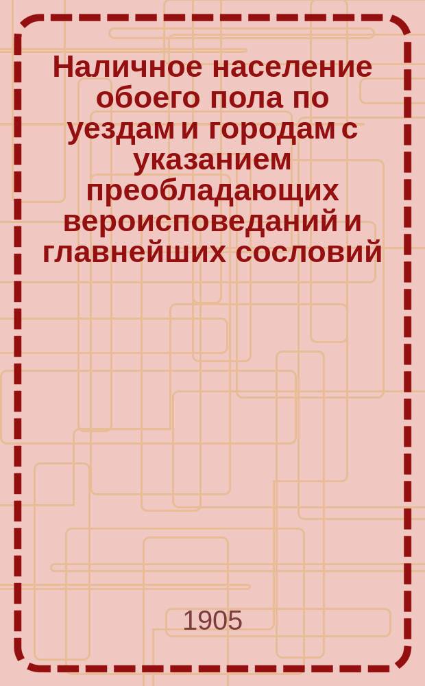 Наличное население обоего пола по уездам и городам с указанием преобладающих вероисповеданий и главнейших сословий