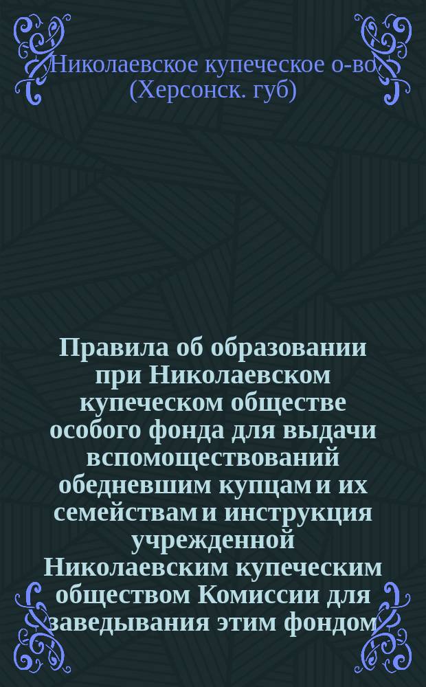 Правила об образовании при Николаевском купеческом обществе особого фонда для выдачи вспомоществований обедневшим купцам и их семействам и инструкция учрежденной Николаевским купеческим обществом Комиссии для заведывания этим фондом : Утв. 18 нояб. 1904 г.