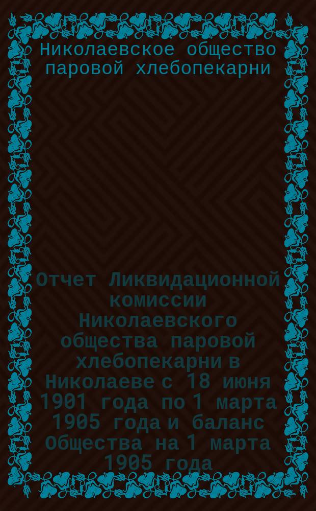 Отчет Ликвидационной комиссии Николаевского общества паровой хлебопекарни в Николаеве с 18 июня 1901 года по 1 марта 1905 года и баланс Общества на 1 марта 1905 года