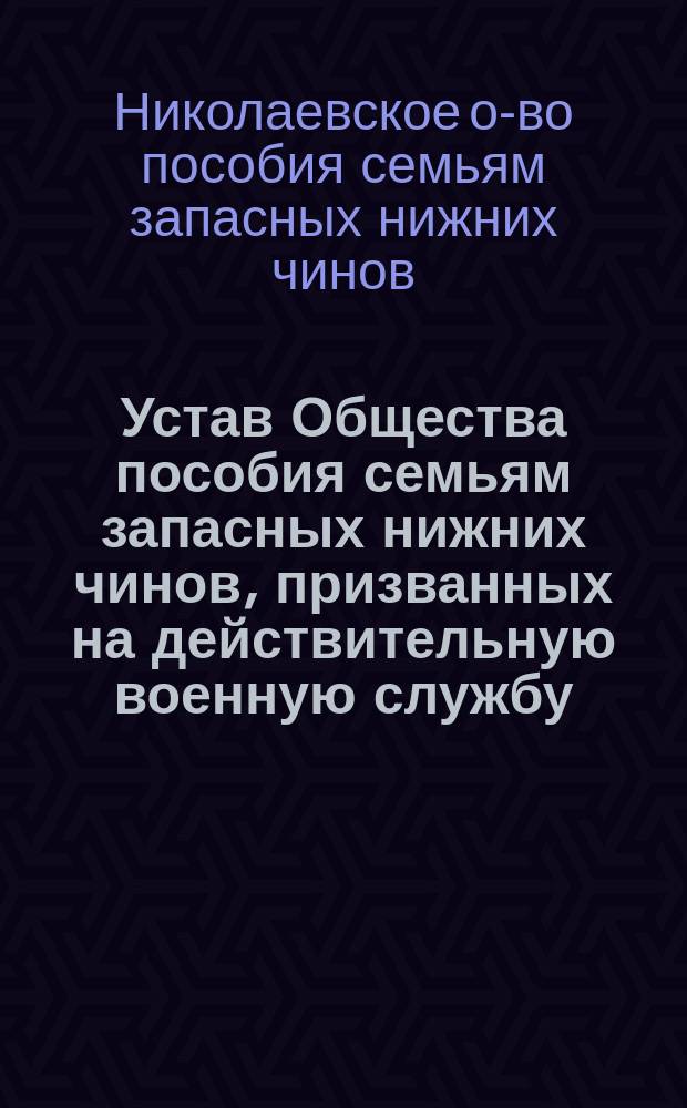 Устав Общества пособия семьям запасных нижних чинов, призванных на действительную военную службу, проживающим в пределах Николаевского градоначальства : Утв. 2 февр. 1905 г.