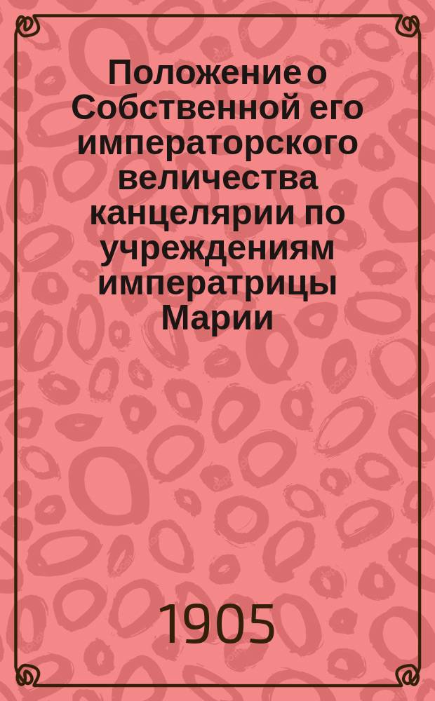 Положение о Собственной его императорского величества канцелярии по учреждениям императрицы Марии : Утв. 22 дек. 1873 г. с доп. и изм. 1876-1904 гг.