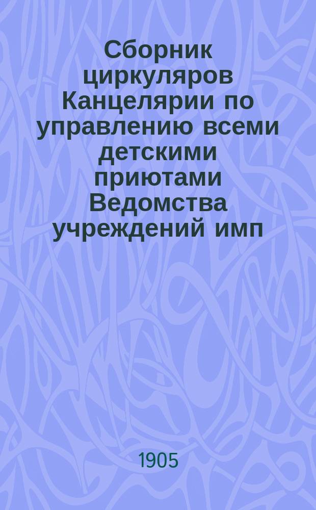 Сборник циркуляров Канцелярии по управлению всеми детскими приютами Ведомства учреждений имп. Марии за время с 1891 г. по 1905 г.