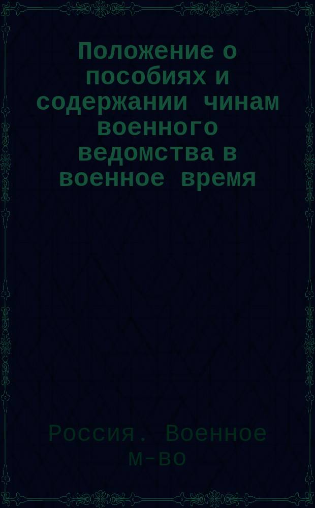 Положение о пособиях и содержании чинам военного ведомства в военное время : (Приказ по воен. ведомству 1895 г. № 306 с изм. и доп. по 1 янв. 1905 г.)
