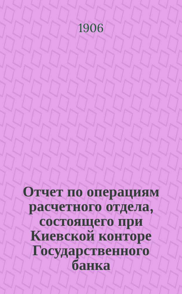 Отчет по операциям расчетного отдела, состоящего при Киевской конторе Государственного банка... ... за 1906 год