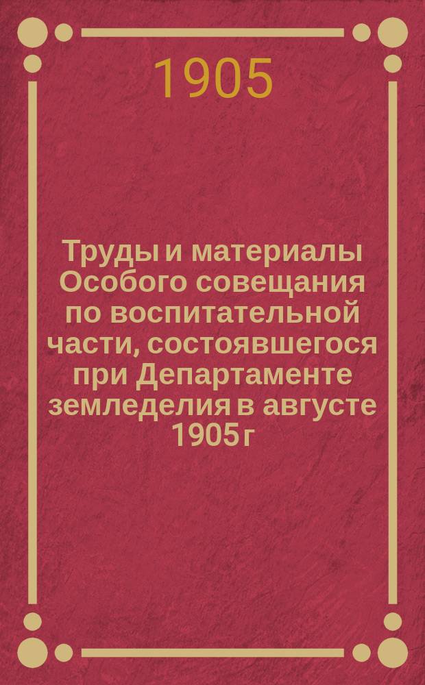 Труды и материалы Особого совещания по воспитательной части, состоявшегося при Департаменте земледелия в августе 1905 г. : С прил.