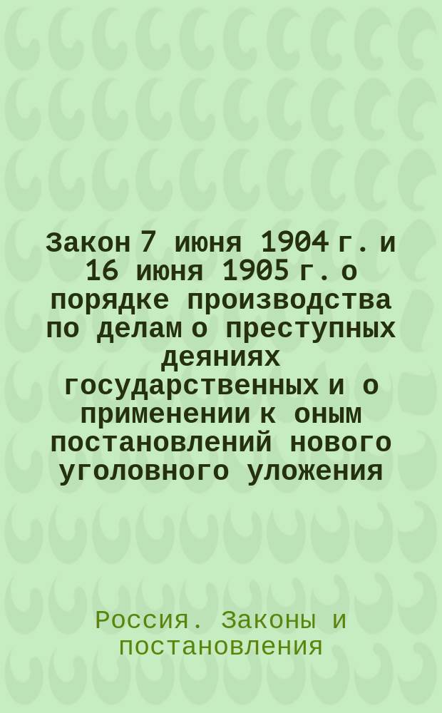 Закон 7 июня 1904 г. и 16 июня 1905 г. о порядке производства по делам о преступных деяниях государственных и о применении к оным постановлений нового уголовного уложения