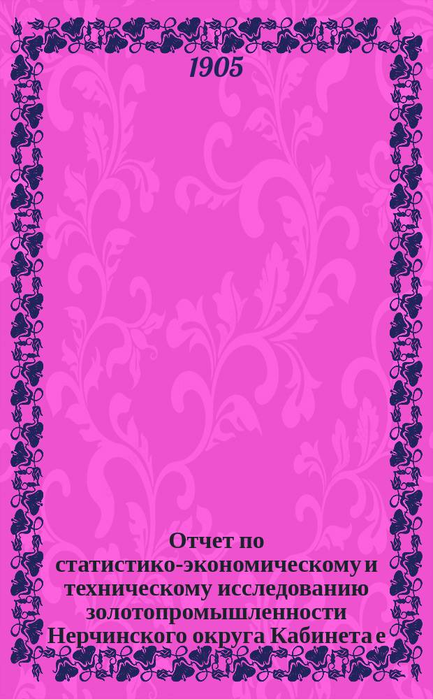 Отчет по статистико-экономическому и техническому исследованию золотопромышленности Нерчинского округа Кабинета е. и. в. : Т. 1