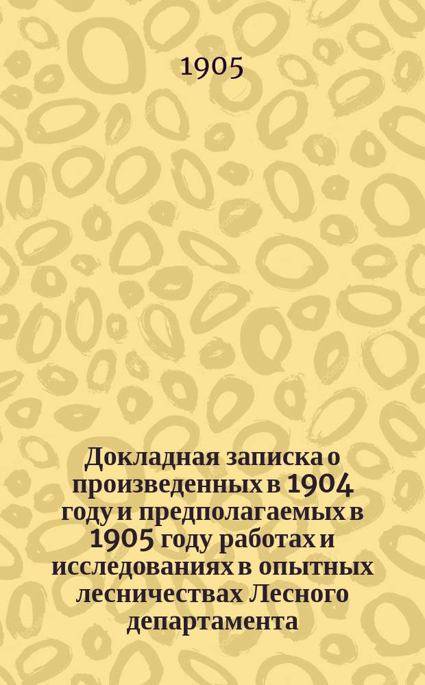 Докладная записка о произведенных в 1904 году и предполагаемых в 1905 году работах и исследованиях в опытных лесничествах Лесного департамента