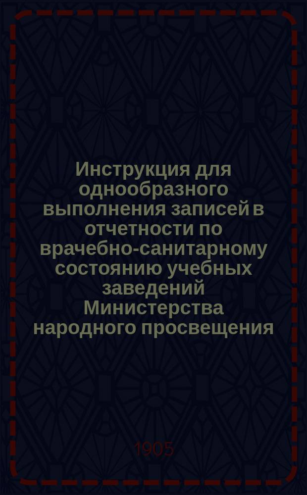 Инструкция для однообразного выполнения записей в отчетности по врачебно-санитарному состоянию учебных заведений Министерства народного просвещения : Утв. г. министром нар. прос. 4 июня 1905 г