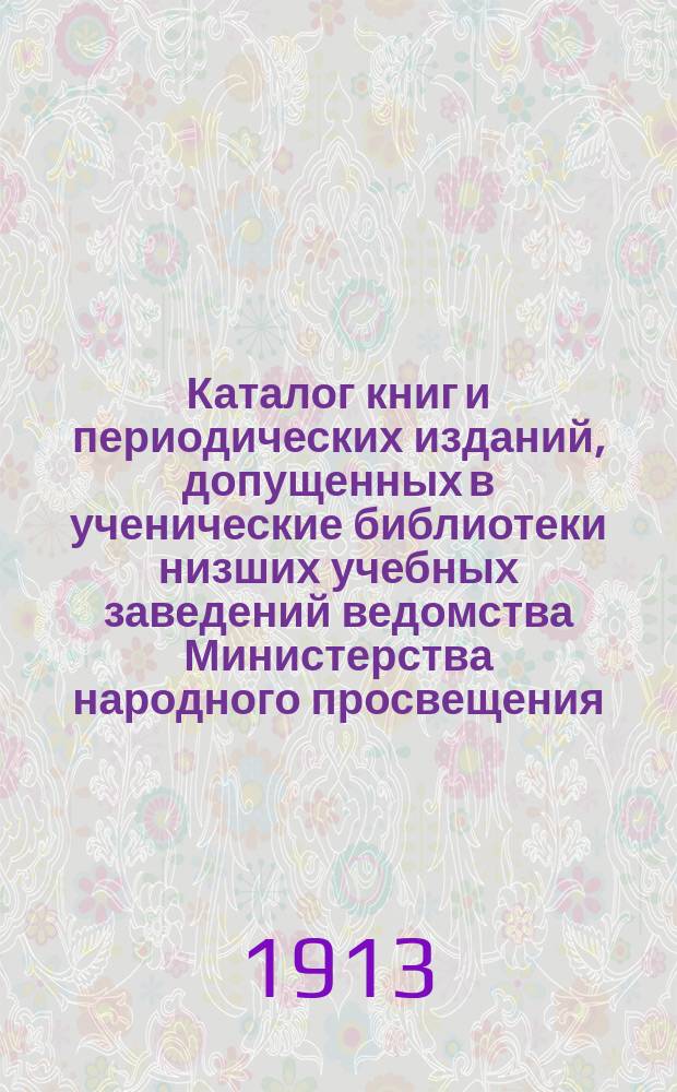 Каталог книг и периодических изданий, допущенных в ученические библиотеки низших учебных заведений ведомства Министерства народного просвещения... по декабрь 1912 года