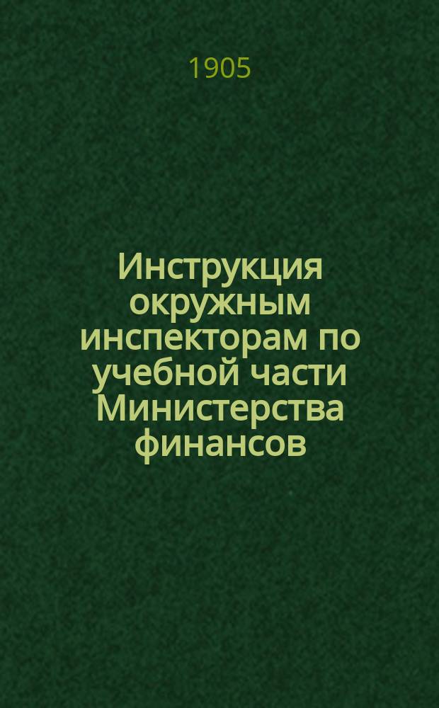 Инструкция окружным инспекторам по учебной части Министерства финансов : (Утв. г. министром финансов 25 янв. 1905 г.)