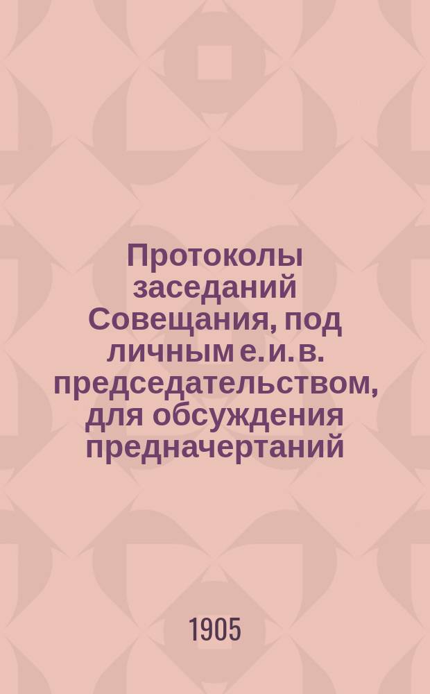 Протоколы заседаний Совещания, под личным е. и. в. председательством, для обсуждения предначертаний, указанных в высочайшем рескрипте 18 февраля 1905 года : 19, 21, 23, 25 и 26 июля 1905 года