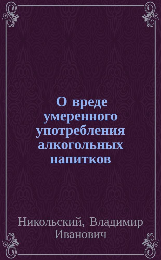 ... О вреде умеренного употребления алкогольных напитков : (К вопросу о мерах против пьянства) : Публ. лекция проф. Варшав. ун-та Вл. Никольского