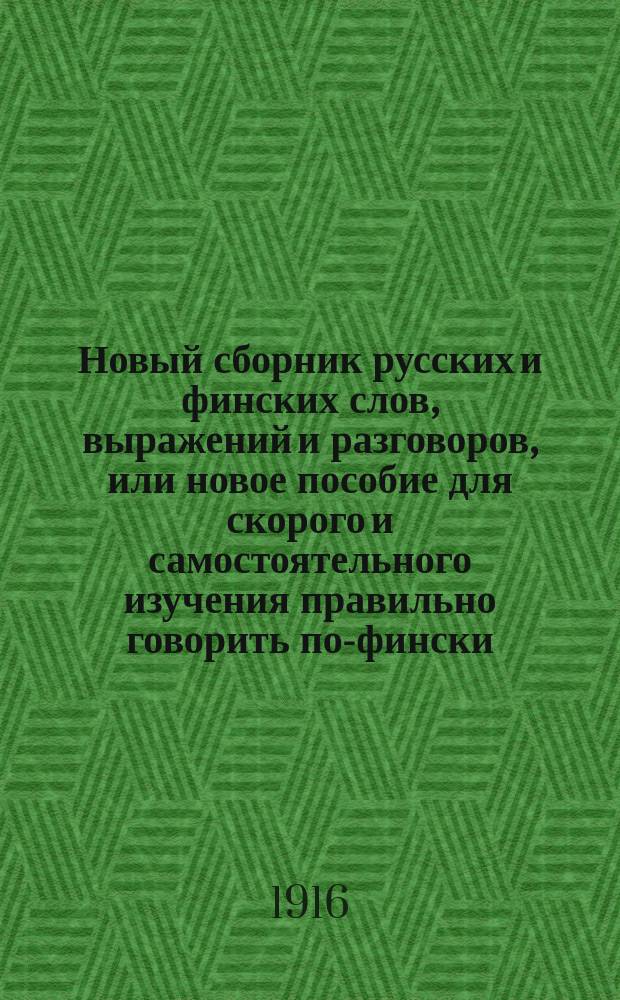 Новый сборник русских и финских слов, выражений и разговоров, или новое пособие для скорого и самостоятельного изучения правильно говорить по-фински : С передачей произношения (финских слов рус. буквами) : В этот сборник вошли все употребительнейшие слова и выражения