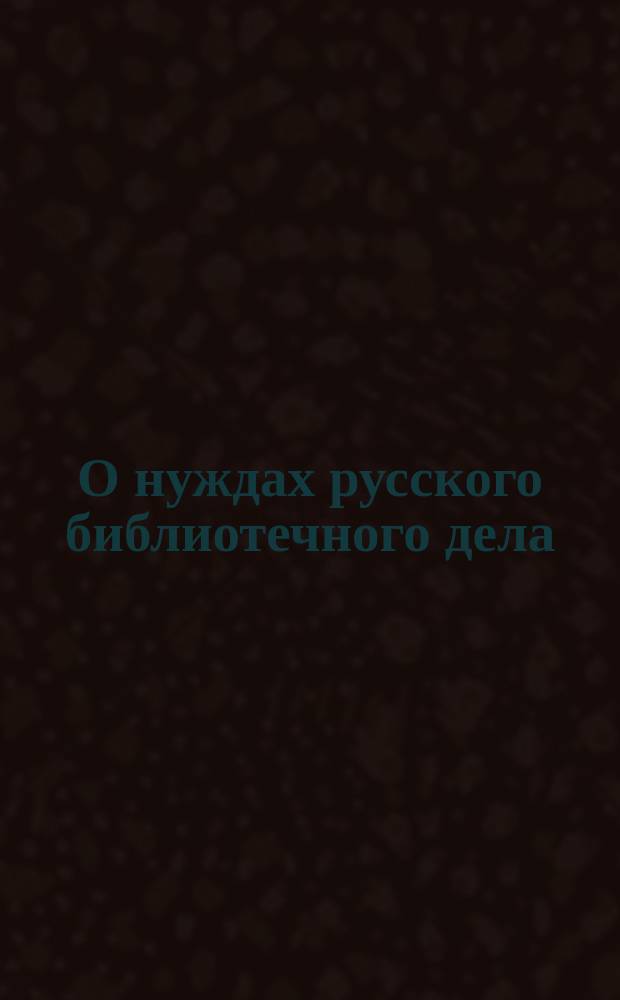 О нуждах русского библиотечного дела : Записка, сост. Секцией библиотековедения Рус. библиол. о-ва в заседаниях 6, 13 и 20 апр. 1905 г