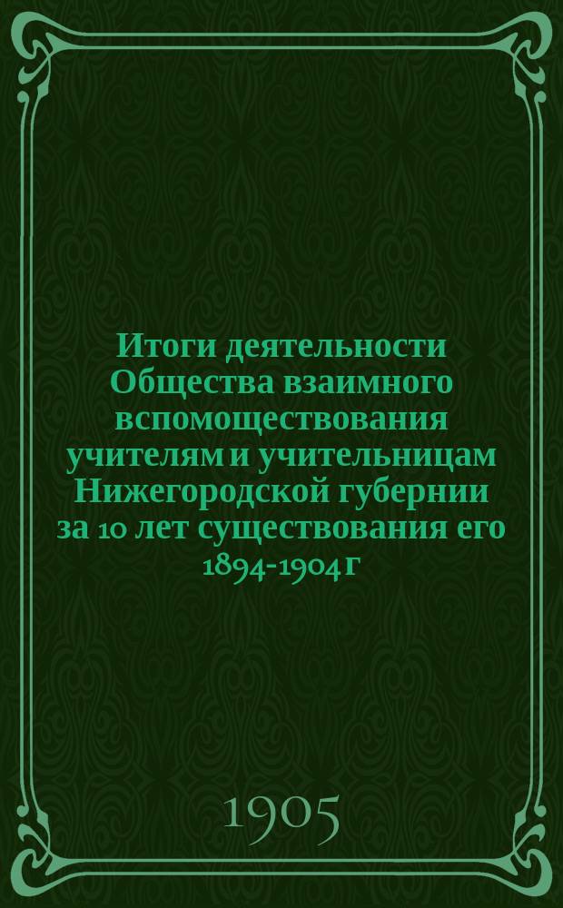 Итоги деятельности Общества взаимного вспомоществования учителям и учительницам Нижегородской губернии за 10 лет существования его 1894-1904 г.