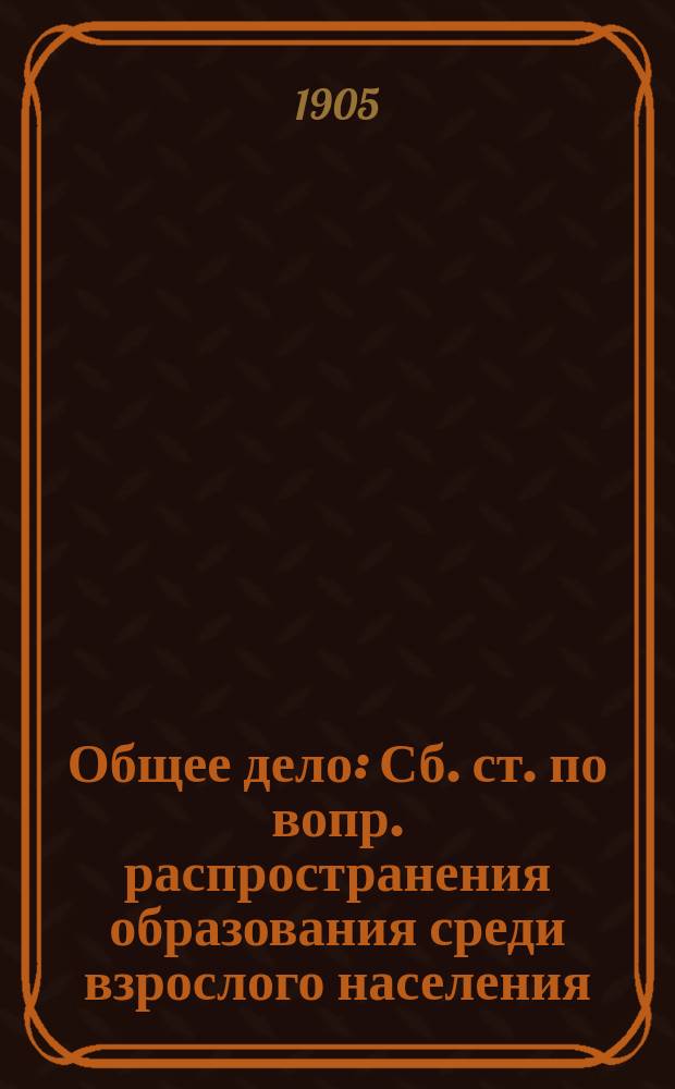 Общее дело : Сб. ст. по вопр. распространения образования среди взрослого населения. Вып. 1
