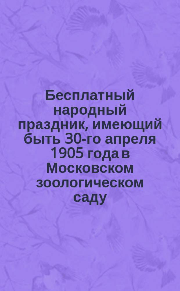 Бесплатный народный праздник, имеющий быть 30-го апреля 1905 года в Московском зоологическом саду (Большая Пресня), устроенный Густавом Ивановичем Лист для мастеровых и рабочих Акционерного общества Густав Лист и их семейств по случаю исполнившегося в феврале 1905 г. его 70-летия