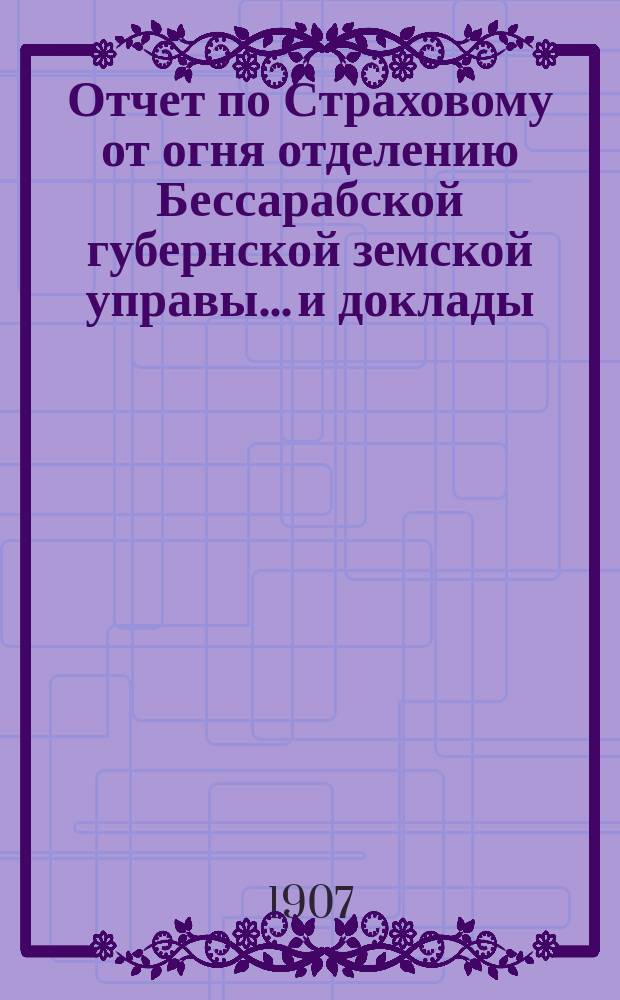 Отчет по Страховому от огня отделению Бессарабской губернской земской управы... и доклады... Губернскому земскому собранию... [за 1905 г.] : [за 1905 г. и с 1 янв. по 1 сент. 1906 г.]