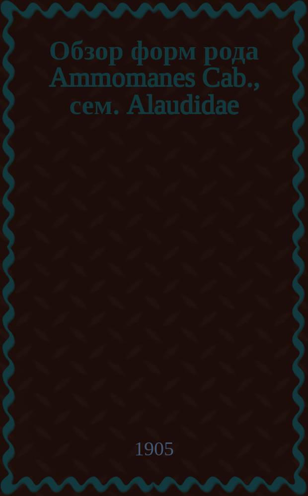 Обзор форм рода Ammomanes Cab., сем. Alaudidae : Доложено в заседании Физ.-мат. отд. 19 янв. 1905 г.