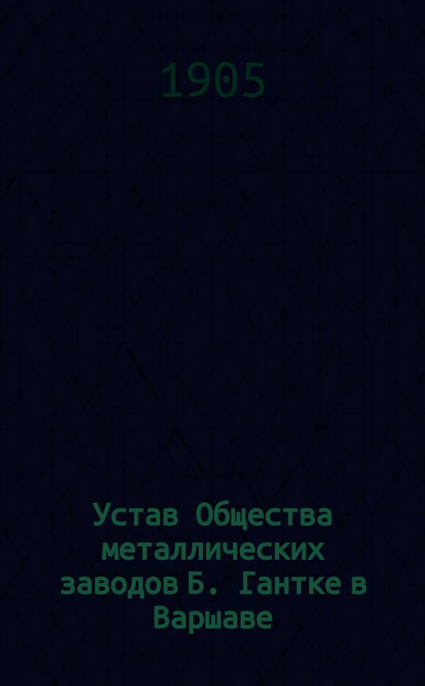 Устав Общества металлических заводов Б. Гантке в Варшаве = Ustawa Towarzystwa zaktadów metalowych w B. Hantke w Warszawie : Утв. 19 нояб. 1882 г.