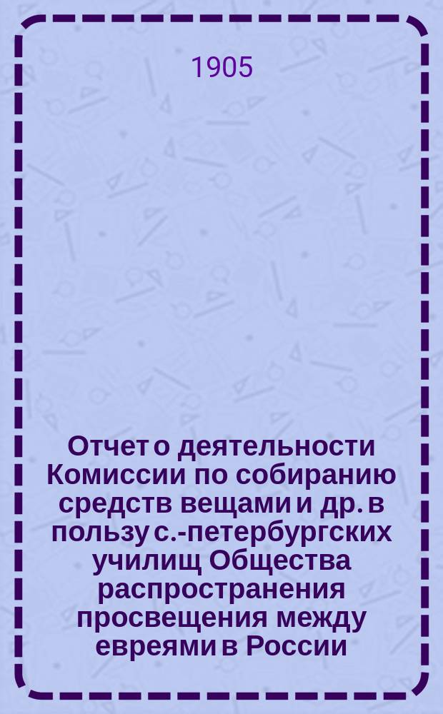 Отчет о деятельности Комиссии по собиранию средств вещами и др. в пользу с.-петербургских училищ Общества распространения просвещения между евреями в России... ... за 1903 и 1904 гг.