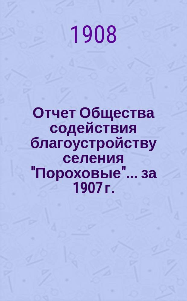 Отчет Общества содействия благоустройству селения "Пороховые"... ... за 1907 г.