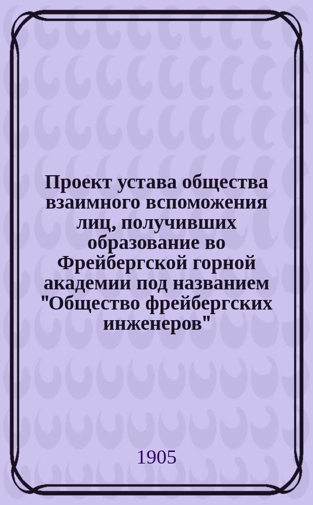 Проект устава общества взаимного вспоможения лиц, получивших образование во Фрейбергской горной академии под названием "Общество фрейбергских инженеров"