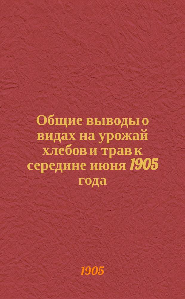 Общие выводы о видах на урожай хлебов и трав к середине июня 1905 года : (Сост. на основании свыше 7850 сообщ., получ. от хозяев-корреспондентов Отд. сел. экономии и с.-х. статистики)