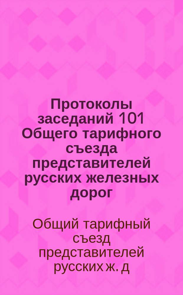 Протоколы заседаний 101 Общего тарифного съезда представителей русских железных дорог : С.-Петербург, 10, 11, 15, 16 и 18 дек. 1904 г